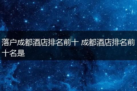落户成都酒店排名前十 成都酒店排名前十名是