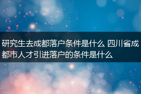 研究生去成都落户条件是什么 四川省成都市人才引进落户的条件是什么