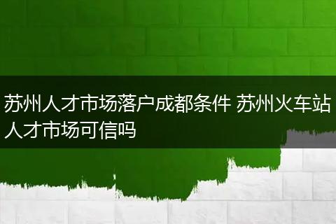 苏州人才市场落户成都条件 苏州火车站人才市场可信吗