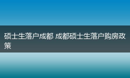 硕士生落户成都 成都硕士生落户购房政策