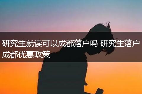 研究生就读可以成都落户吗 研究生落户成都优惠政策