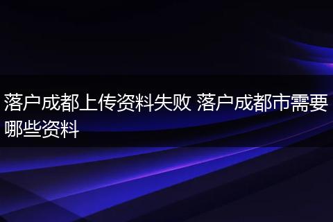落户成都上传资料失败 落户成都市需要哪些资料