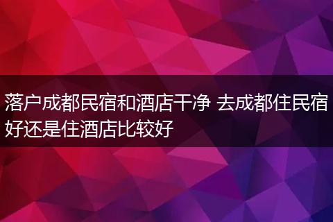 落户成都民宿和酒店干净 去成都住民宿好还是住酒店比较好