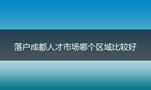落户成都人才市场哪个区域比较好