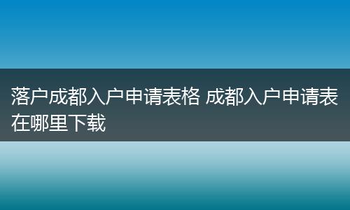 落户成都入户申请表格 成都入户申请表在哪里下载
