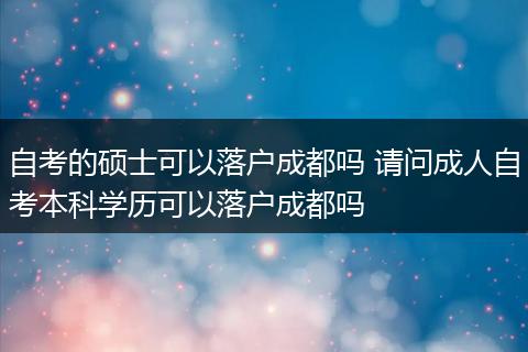 自考的硕士可以落户成都吗 请问成人自考本科学历可以落户成都吗