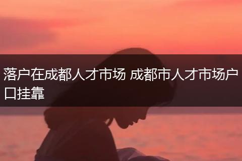 落户在成都人才市场 成都市人才市场户口挂靠