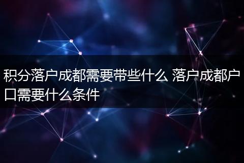 积分落户成都需要带些什么 落户成都户口需要什么条件
