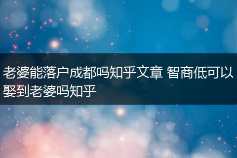 老婆能落户成都吗知乎文章 智商低可以娶到老婆吗知乎
