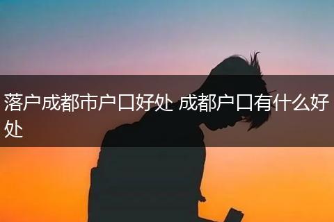 落户成都市户口好处 成都户口有什么好处