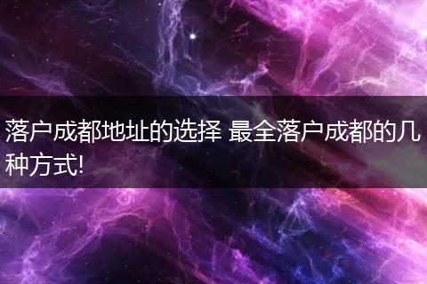 落户成都地址的选择 最全落户成都的几种方式!