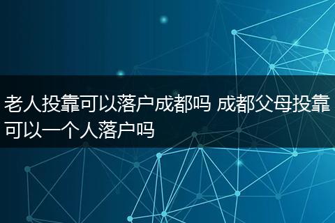 老人投靠可以落户成都吗 成都父母投靠可以一个人落户吗