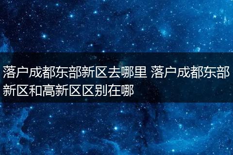 落户成都东部新区去哪里 落户成都东部新区和高新区区别在哪