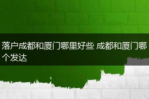 落户成都和厦门哪里好些 成都和厦门哪个发达