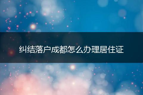 纠结落户成都怎么办理居住证