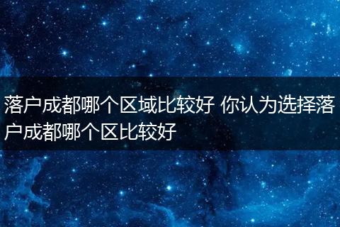 落户成都哪个区域比较好 你认为选择落户成都哪个区比较好