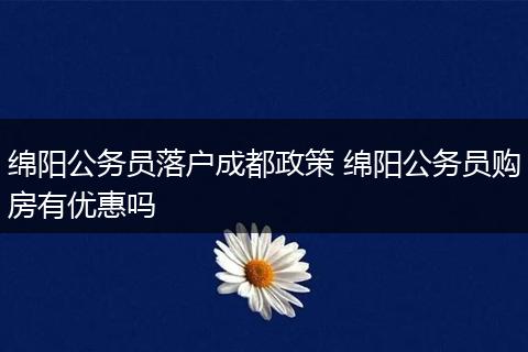 绵阳公务员落户成都政策 绵阳公务员购房有优惠吗