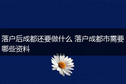 落户后成都还要做什么 落户成都市需要哪些资料