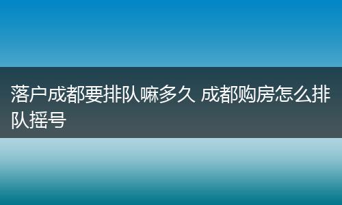 落户成都要排队嘛多久 成都购房怎么排队摇号