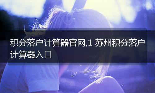 积分落户计算器官网,1 苏州积分落户计算器入口