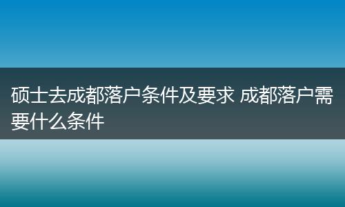 硕士去成都落户条件及要求 成都落户需要什么条件