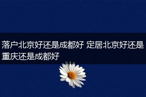 落户北京好还是成都好 定居北京好还是重庆还是成都好