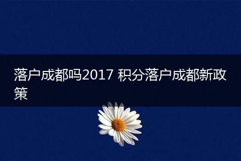 落户成都吗2017 积分落户成都新政策