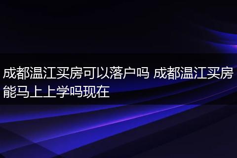 成都温江买房可以落户吗 成都温江买房能马上上学吗现在