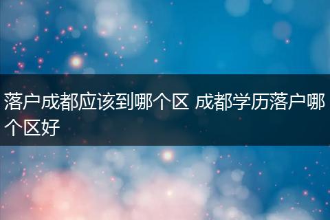 落户成都应该到哪个区 成都学历落户哪个区好