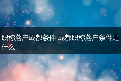 职称落户成都条件 成都职称落户条件是什么
