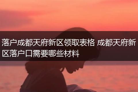 落户成都天府新区领取表格 成都天府新区落户口需要哪些材料