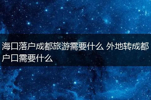 海口落户成都旅游需要什么 外地转成都户口需要什么