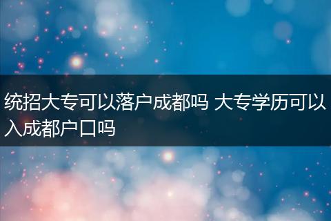 统招大专可以落户成都吗 大专学历可以入成都户口吗