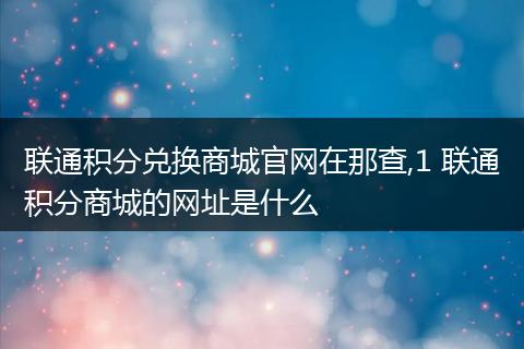 联通积分兑换商城官网在那查,1 联通积分商城的网址是什么
