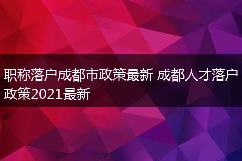 职称落户成都市政策最新 成都人才落户政策2021最新