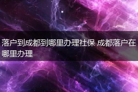 落户到成都到哪里办理社保 成都落户在哪里办理