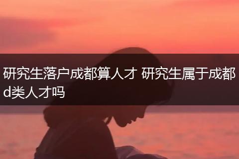 研究生落户成都算人才 研究生属于成都d类人才吗