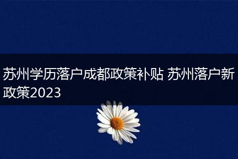 苏州学历落户成都政策补贴 苏州落户新政策2023