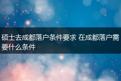 硕士去成都落户条件要求 在成都落户需要什么条件