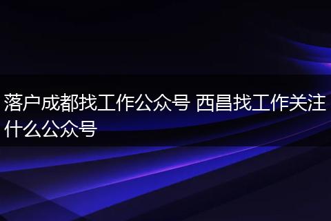 落户成都找工作公众号 西昌找工作关注什么公众号