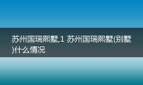 苏州国瑞熙墅,1 苏州国瑞熙墅(别墅)什么情况