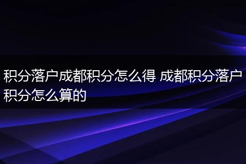 积分落户成都积分怎么得 成都积分落户积分怎么算的