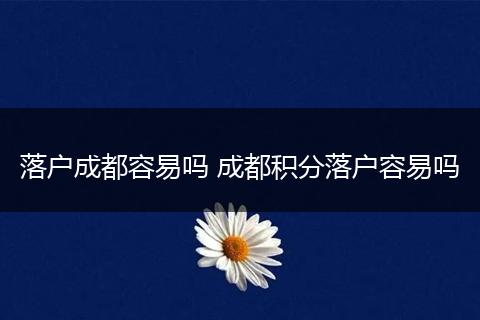 落户成都容易吗 成都积分落户容易吗