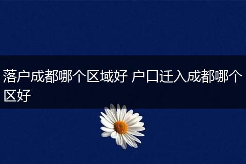 落户成都哪个区域好 户口迁入成都哪个区好