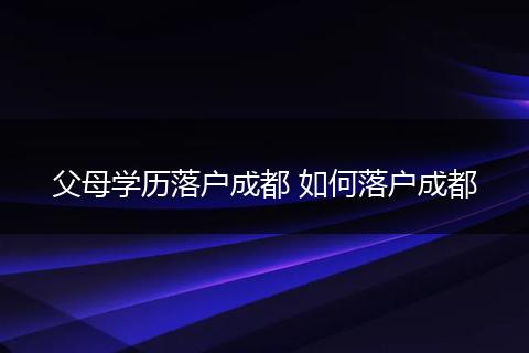 父母学历落户成都 如何落户成都