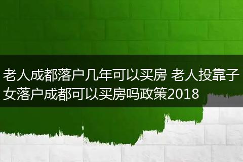 老人成都落户几年可以买房 老人投靠子女落户成都可以买房吗政策2018