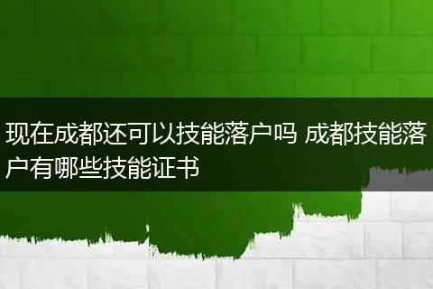 现在成都还可以技能落户吗 成都技能落户有哪些技能证书