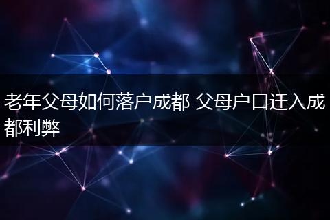 老年父母如何落户成都 父母户口迁入成都利弊