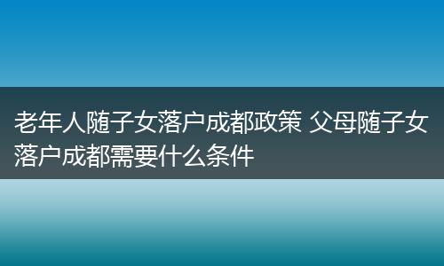 老年人随子女落户成都政策 父母随子女落户成都需要什么条件