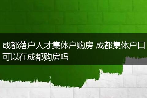 成都落户人才集体户购房 成都集体户口可以在成都购房吗